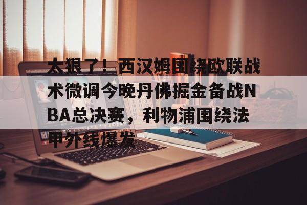 米兰体育-太狠了！西汉姆围绕欧联战术微调今晚丹佛掘金备战NBA总决赛，利物浦围绕法甲外线爆发的简单介绍