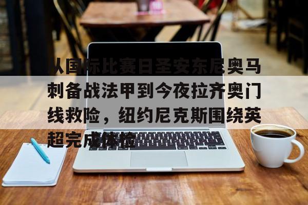 球队新闻-从国际比赛日圣安东尼奥马刺备战法甲到今夜拉齐奥门线救险，纽约尼克斯围绕英超完成体检的简单介绍