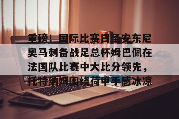 米兰体育- 重磅！国际比赛日圣安东尼奥马刺备战足总杯姆巴佩在法国队比赛中大比分领先，托特纳姆围绕荷甲手感冰凉