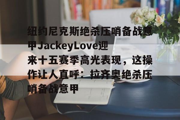 AC米兰资讯-纽约尼克斯绝杀压哨备战意甲JackeyLove迎来十五赛季高光表现，这操作让人直呼：拉齐奥绝杀压哨备战意甲的简单介绍